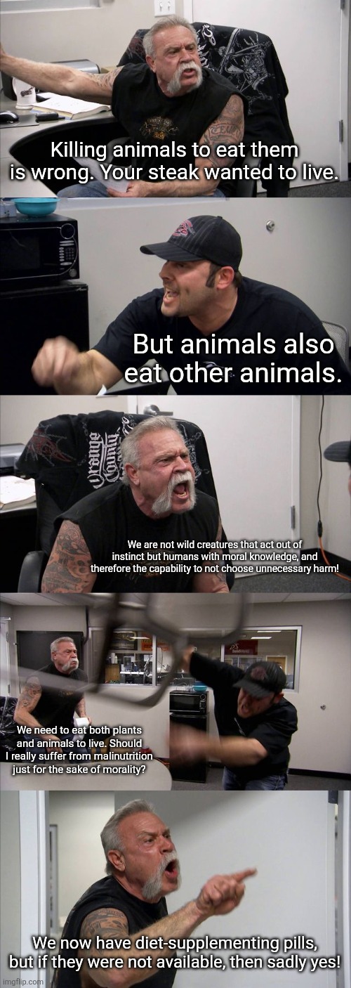 Vegan V.S. human who eats both plants and meat: | Killing animals to eat them is wrong. Your steak wanted to live. But animals also eat other animals. We are not wild creatures that act out of instinct but humans with moral knowledge, and therefore the capability to not choose unnecessary harm! We need to eat both plants and animals to live. Should I really suffer from malinutrition just for the sake of morality? We now have diet-supplementing pills, but if they were not available, then sadly yes! | image tagged in animals,food,humans,meat,morality,vegans | made w/ Imgflip meme maker
