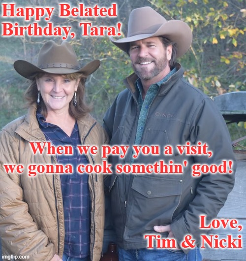 Tim Farmer Happy Birthday | Happy Belated Birthday, Tara! When we pay you a visit, we gonna cook somethin' good! Love,
Tim & Nicki | image tagged in tim farmer | made w/ Imgflip meme maker