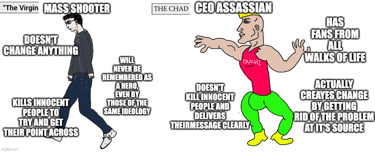 Do Not Under Any Circumstances Take This Seriously, IT'S A JOKE. Screw mass shooters though, and praise Luigi(JOKE) | MASS SHOOTER; CEO ASSASSIAN; HAS FANS FROM ALL WALKS OF LIFE; DOESN'T CHANGE ANYTHING; WILL NEVER BE REMEMBERED AS A HERO, EVEN BY THOSE OF THE SAME IDEOLOGY; ACTUALLY CREAYES CHANGE BY GETTING RID OF THE PROBLEM AT IT'S SOURCE; DOESN'T KILL INNOCENT PEOPLE AND DELIVERS THEIRMESSAGE CLEARLY; KILLS INNOCENT PEOPLE TO TRY AND GET THEIR POINT ACROSS | image tagged in virgin and chad,political meme,school shooting,luigi | made w/ Imgflip meme maker