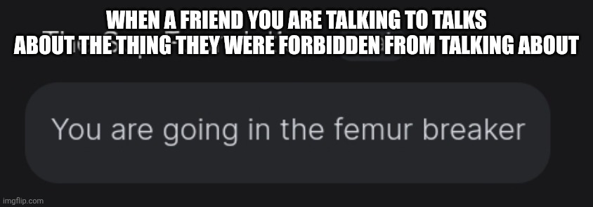 They forgot about the agreement | WHEN A FRIEND YOU ARE TALKING TO TALKS ABOUT THE THING THEY WERE FORBIDDEN FROM TALKING ABOUT | image tagged in you are going in the femur breaker | made w/ Imgflip meme maker