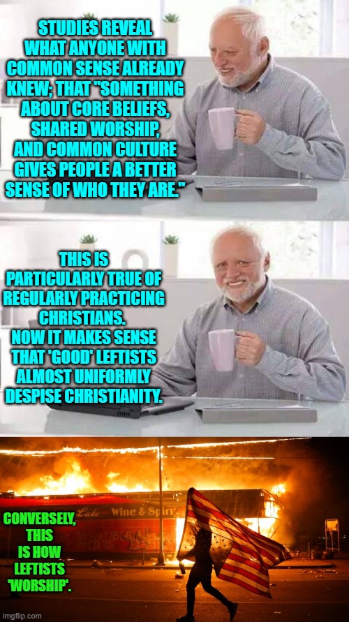 Fiery but mostly peaceful protests and endless self-righteous virtue-signaling for leftists. | STUDIES REVEAL WHAT ANYONE WITH COMMON SENSE ALREADY KNEW; THAT "SOMETHING ABOUT CORE BELIEFS, SHARED WORSHIP, AND COMMON CULTURE GIVES PEOPLE A BETTER SENSE OF WHO THEY ARE."; THIS IS PARTICULARLY TRUE OF REGULARLY PRACTICING CHRISTIANS.  NOW IT MAKES SENSE THAT 'GOOD' LEFTISTS ALMOST UNIFORMLY DESPISE CHRISTIANITY. CONVERSELY, THIS IS HOW LEFTISTS 'WORSHIP'. | image tagged in hide the pain harold | made w/ Imgflip meme maker