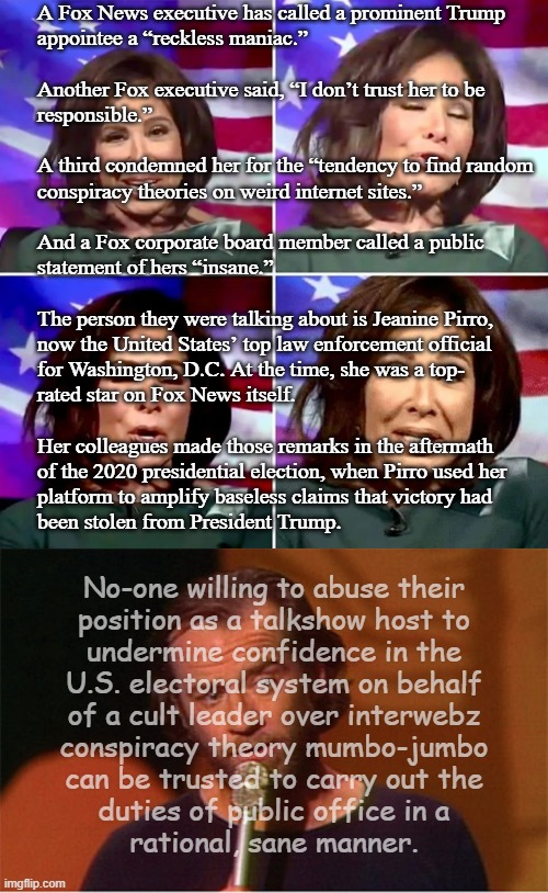 Also in the e-mails: Pirro outted herself as a partisan GOP operative, confessed to actively pushing false narrative. | A Fox News executive has called a prominent Trump
appointee a “reckless maniac.”
 
Another Fox executive said, “I don’t trust her to be
responsible.”
 
A third condemned her for the “tendency to find random
conspiracy theories on weird internet sites.”
 
And a Fox corporate board member called a public
statement of hers “insane.”
 
The person they were talking about is Jeanine Pirro,
now the United States’ top law enforcement official
for Washington, D.C. At the time, she was a top-
rated star on Fox News itself.
 
Her colleagues made those remarks in the aftermath
of the 2020 presidential election, when Pirro used her
platform to amplify baseless claims that victory had
been stolen from President Trump. No-one willing to abuse their
position as a talkshow host to
undermine confidence in the
U.S. electoral system on behalf
of a cult leader over interwebz
conspiracy theory mumbo-jumbo
can be trusted to carry out the
duties of public office in a
rational, sane manner. | image tagged in oops,partisan,liar liar,jeanine pirro,con job,deal with it | made w/ Imgflip meme maker