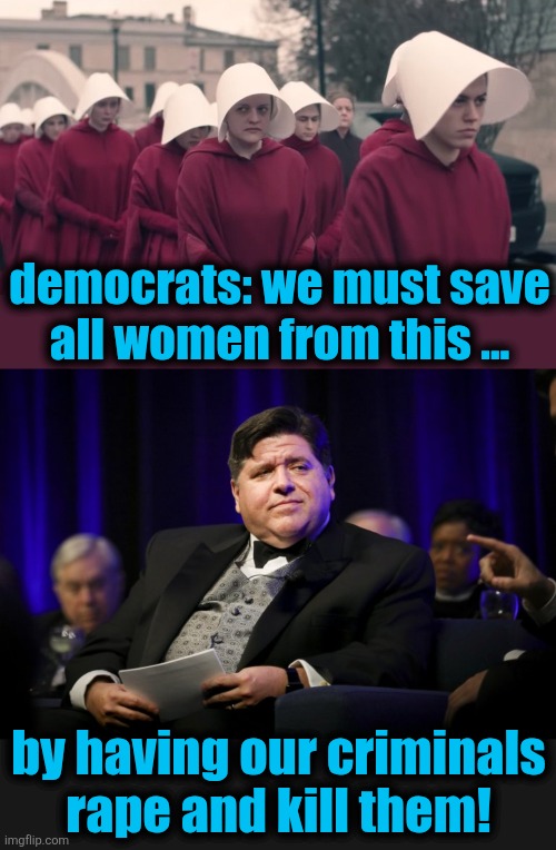 The Chicago way | democrats: we must save
all women from this ... by having our criminals
rape and kill them! | image tagged in handmaids tale,j b pritzker fat cat,memes,democrats,illegal immigrants,crime | made w/ Imgflip meme maker