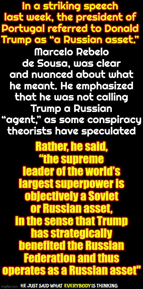 "Trump Has Strategically Benefited The Russian Federation And Thus Operates As A Russian Asset" | In a striking speech last week, the president of Portugal referred to Donald Trump as “a Russian asset.”; Marcelo Rebelo de Sousa, was clear and nuanced about what he meant. He emphasized that he was not calling Trump a Russian “agent,” as some conspiracy theorists have speculated; Rather, he said,
“the supreme leader of the world’s largest superpower is objectively a Soviet or Russian asset, in the sense that Trump has strategically benefited the Russian Federation and thus operates as a Russian asset"; HE JUST SAID WHAT EVERYBODY IS THINKING; EVERYBODY | image tagged in memes,maga,trump is a russian asset,traitor trump,nazi trump,nazis | made w/ Imgflip meme maker