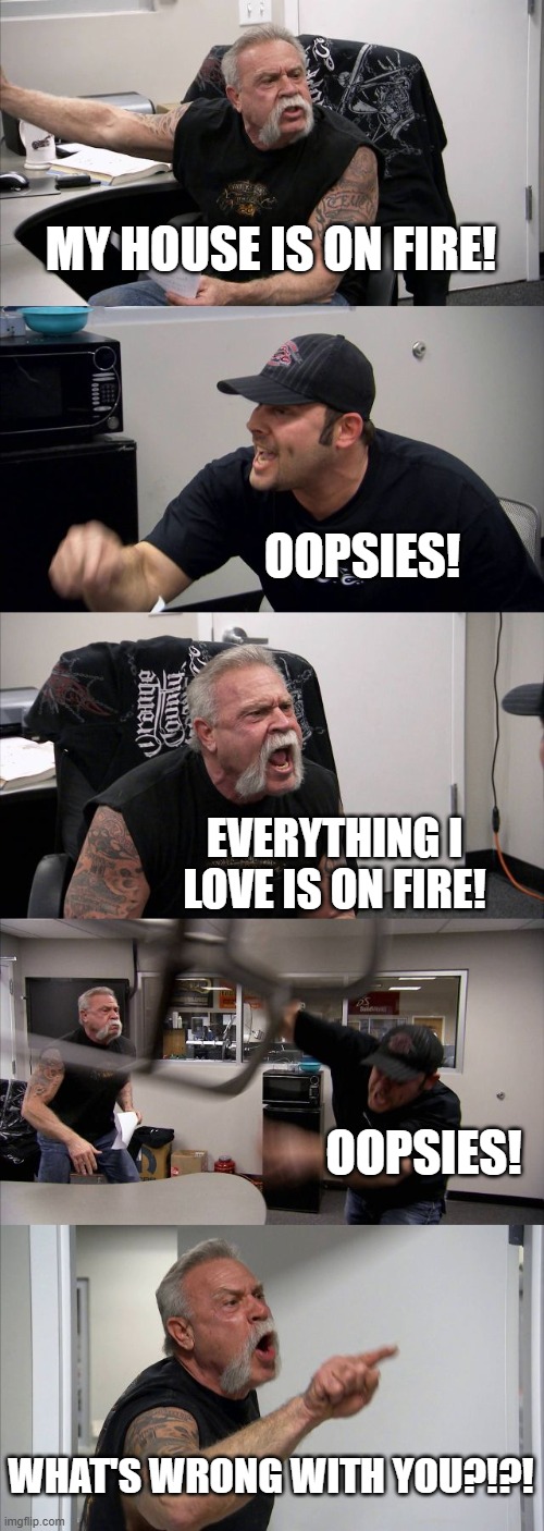American Chopper Argument Meme | MY HOUSE IS ON FIRE! OOPSIES! EVERYTHING I LOVE IS ON FIRE! OOPSIES! WHAT'S WRONG WITH YOU?!?! | image tagged in memes,american chopper argument | made w/ Imgflip meme maker