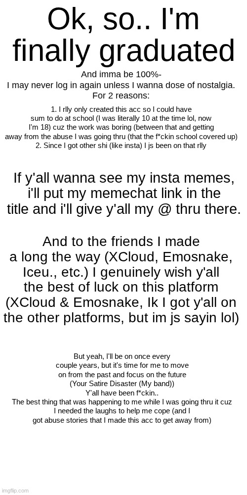 https://imgflip.com/memechat?invite=AhUvbqLB2qV-44zMW53_P-zgPIIxjB45 | Ok, so.. I'm finally graduated; And imma be 100%-
I may never log in again unless I wanna dose of nostalgia.
For 2 reasons:; 1. I rlly only created this acc so I could have sum to do at school (I was literally 10 at the time lol, now I'm 18) cuz the work was boring (between that and getting away from the abuse I was going thru (that the f*ckin school covered up)
2. Since I got other shi (like insta) I js been on that rlly; If y'all wanna see my insta memes, i'll put my memechat link in the title and i'll give y'all my @ thru there. And to the friends I made a long the way (XCloud, Emosnake, Iceu., etc.) I genuinely wish y'all the best of luck on this platform (XCloud & Emosnake, Ik I got y'all on the other platforms, but im js sayin lol); But yeah, I'll be on once every couple years, but it's time for me to move on from the past and focus on the future (Your Satire Disaster (My band))
Y'all have been f*ckin..
The best thing that was happening to me while I was going thru it cuz I needed the laughs to help me cope (and I got abuse stories that I made this acc to get away from) | image tagged in memes,blank transparent square | made w/ Imgflip meme maker