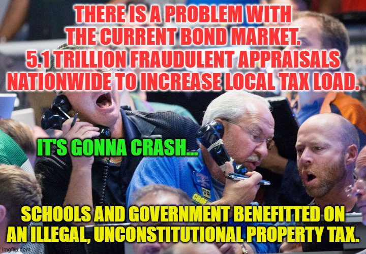 Upset Stock Market Traders | THERE IS A PROBLEM WITH THE CURRENT BOND MARKET.
5.1 TRILLION FRAUDULENT APPRAISALS NATIONWIDE TO INCREASE LOCAL TAX LOAD. IT'S GONNA CRASH... SCHOOLS AND GOVERNMENT BENEFITTED ON AN ILLEGAL, UNCONSTITUTIONAL PROPERTY TAX. | image tagged in upset stock market traders | made w/ Imgflip meme maker
