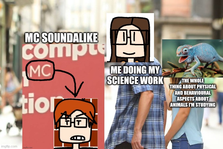This happened during science class | MC SOUNDALIKE; ME DOING MY SCIENCE WORK; THE WHOLE THING ABOUT PHYSICAL AND BEHAVIOURAL ASPECTS ABOUT ANIMALS I'M STUDYING | image tagged in memes,distracted boyfriend,school,science,mc,name soundalikes | made w/ Imgflip meme maker