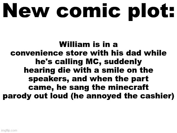 New comic is a work in progress. | New comic plot:; William is in a convenience store with his dad while he's calling MC, suddenly hearing die with a smile on the speakers, and when the part came, he sang the minecraft parody out loud (he annoyed the cashier) | image tagged in comics,work in progress,wip | made w/ Imgflip meme maker