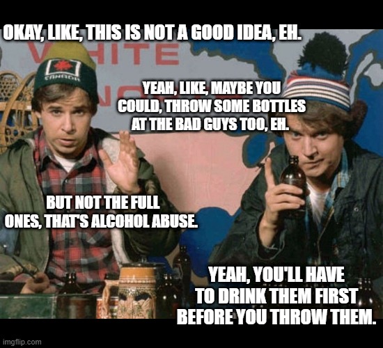 Bob and Doug McKenzie | OKAY, LIKE, THIS IS NOT A GOOD IDEA, EH. YEAH, LIKE, MAYBE YOU COULD, THROW SOME BOTTLES AT THE BAD GUYS TOO, EH. BUT NOT THE FULL ONES, THA | image tagged in bob and doug mckenzie | made w/ Imgflip meme maker