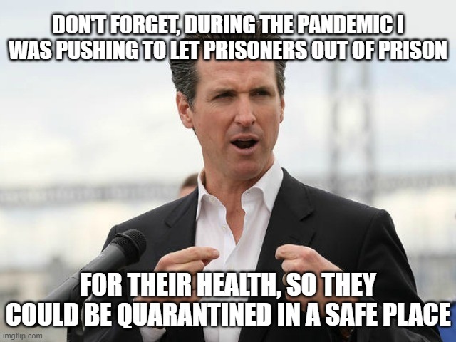gavin newsome | DON'T FORGET, DURING THE PANDEMIC I WAS PUSHING TO LET PRISONERS OUT OF PRISON FOR THEIR HEALTH, SO THEY COULD BE QUARANTINED IN A SAFE PLAC | image tagged in gavin newsome | made w/ Imgflip meme maker