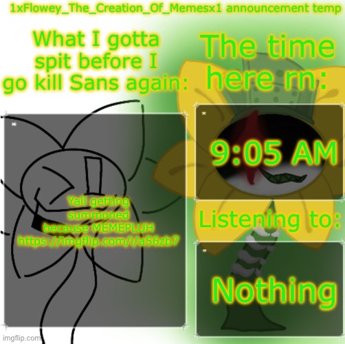 https://imgflip.com/i/a56zb7 | 9:05 AM; Yall getting summoned because MEMEPLUH https://imgflip.com/i/a56zb7; Nothing | image tagged in 1xflowey_the_creation_of_memesx1 announcement temp | made w/ Imgflip meme maker