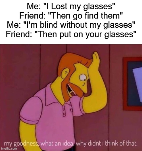 smart move | Me: "I Lost my glasses"
Friend: "Then go find them"
Me: "I'm blind without my glasses"
Friend: "Then put on your glasses" | image tagged in my goodness what an idea why didn't i think of that,funny,memes | made w/ Imgflip meme maker