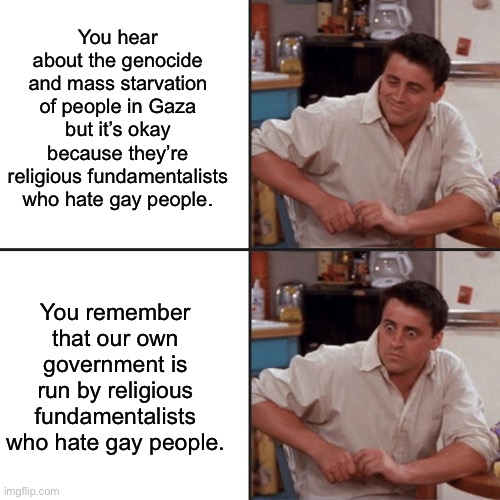 As a gay American I have more to fear from my own Christian neighbors than I do Arabs. | You hear about the genocide and mass starvation of people in Gaza but it’s okay because they’re religious fundamentalists who hate gay people. You remember that our own government is run by religious fundamentalists who hate gay people. | image tagged in joey friends,homophobic,christian nationalism,israel,palestine,genocide | made w/ Imgflip meme maker
