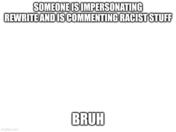SOMEONE IS IMPERSONATING REWRITE AND IS COMMENTING RACIST STUFF; BRUH | made w/ Imgflip meme maker
