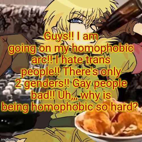 Millie's Seras Victoria Hellsing Ultimate Announcement template | Guys!! I am going on my homophobic arc!! I hate trans people!! There's only 2 genders!! Gay people bad!! Uh,,, why is being homophobic so hard? | image tagged in millie's seras victoria hellsing ultimate announcement template | made w/ Imgflip meme maker