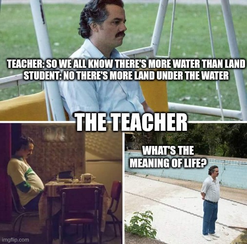 IDK for a name | TEACHER: SO WE ALL KNOW THERE'S MORE WATER THAN LAND
STUDENT: NO THERE'S MORE LAND UNDER THE WATER; THE TEACHER; WHAT'S THE MEANING OF LIFE? | image tagged in memes,sad pablo escobar | made w/ Imgflip meme maker