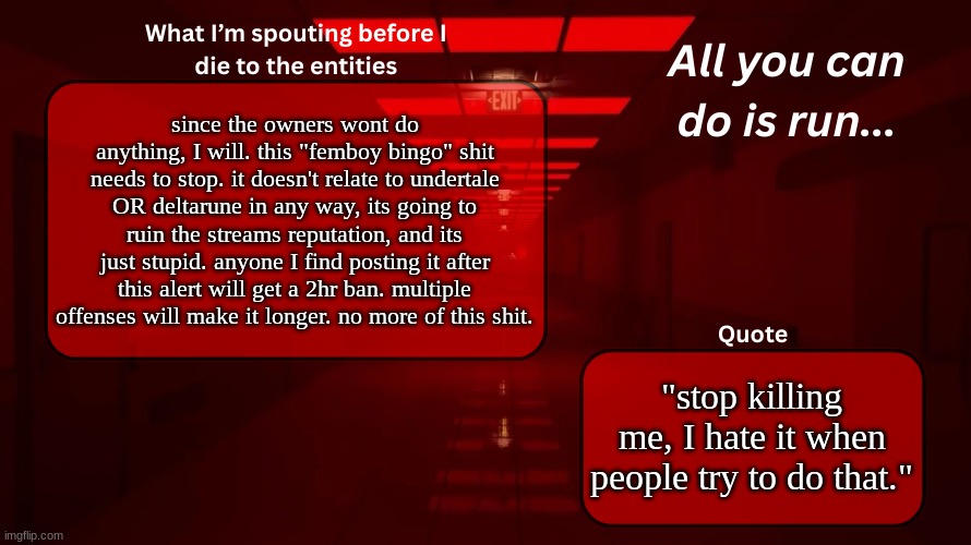 PLEASE READ. | since the owners wont do anything, I will. this "femboy bingo" shit needs to stop. it doesn't relate to undertale OR deltarune in any way, its going to ruin the streams reputation, and its just stupid. anyone I find posting it after this alert will get a 2hr ban. multiple offenses will make it longer. no more of this shit. "stop killing me, I hate it when people try to do that." | image tagged in woshua announcement temp | made w/ Imgflip meme maker