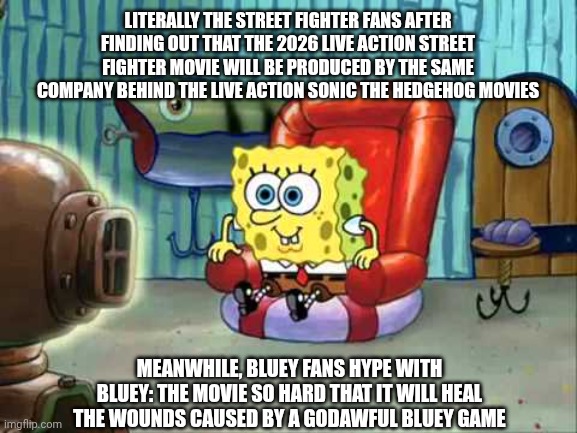 Spongebob hype tv | LITERALLY THE STREET FIGHTER FANS AFTER FINDING OUT THAT THE 2026 LIVE ACTION STREET FIGHTER MOVIE WILL BE PRODUCED BY THE SAME COMPANY BEHIND THE LIVE ACTION SONIC THE HEDGEHOG MOVIES; MEANWHILE, BLUEY FANS HYPE WITH BLUEY: THE MOVIE SO HARD THAT IT WILL HEAL THE WOUNDS CAUSED BY A GODAWFUL BLUEY GAME | image tagged in spongebob hype tv,bluey,paramount,hype,street fighter | made w/ Imgflip meme maker