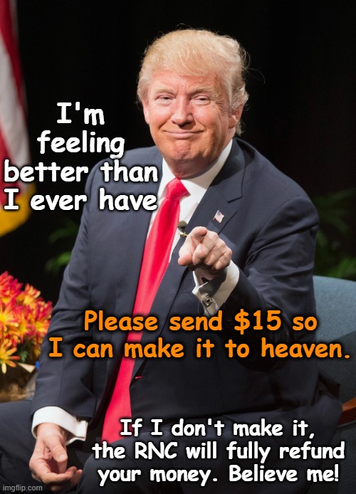 tRump's Latest Fundraising Scam | I'm feeling better than I ever have; Please send $15 so I can make it to heaven. If I don't make it, the RNC will fully refund your money. Believe me! | image tagged in trump,donald trump the clown,donald trump memes,nevertrump,maga,basket of deplorables | made w/ Imgflip meme maker