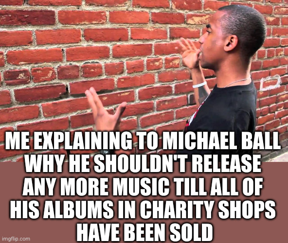 The world is full! | ME EXPLAINING TO MICHAEL BALL
WHY HE SHOULDN'T RELEASE
ANY MORE MUSIC TILL ALL OF
HIS ALBUMS IN CHARITY SHOPS
 HAVE BEEN SOLD | image tagged in talking to wall,michael ball,album,oh wow are you actually reading these tags | made w/ Imgflip meme maker