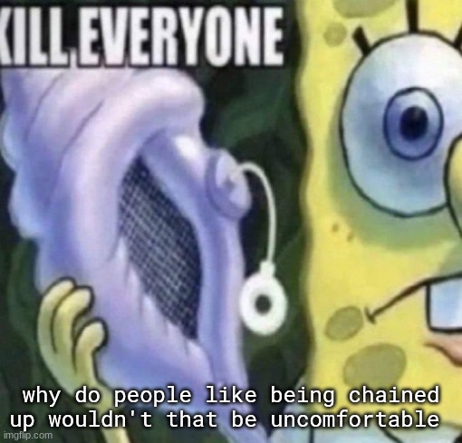 ​ | why do people like being chained up wouldn't that be uncomfortable | image tagged in spongebob kill everyone | made w/ Imgflip meme maker