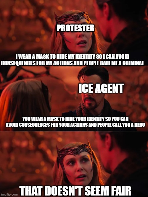 That Doesn't Seem Fair | PROTESTER; I WEAR A MASK TO HIDE MY IDENTITY SO I CAN AVOID CONSEQUENCES FOR MY ACTIONS AND PEOPLE CALL ME A CRIMINAL; ICE AGENT; YOU WEAR A MASK TO HIDE YOUR IDENTITY SO YOU CAN AVOID CONSEQUENCES FOR YOUR ACTIONS AND PEOPLE CALL YOU A HERO; THAT DOESN'T SEEM FAIR | image tagged in that doesn't seem fair | made w/ Imgflip meme maker