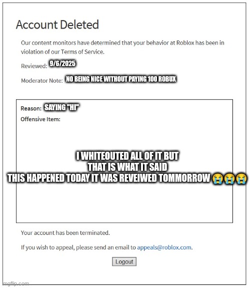 banned from ROBLOX | 9/6/2025; NO BEING NICE WITHOUT PAYING 100 ROBUX; SAYING "HI"; I WHITEOUTED ALL OF IT BUT THAT IS WHAT IT SAID
THIS HAPPENED TODAY IT WAS REVEIWED TOMMORROW 😭😭😭 | image tagged in banned from roblox | made w/ Imgflip meme maker