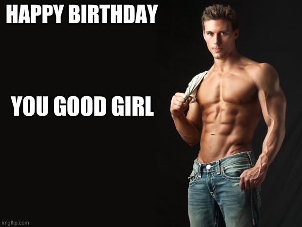 Sexy Man | HAPPY BIRTHDAY; YOU GOOD GIRL | image tagged in sexy man,happy birthday,good girl | made w/ Imgflip meme maker
