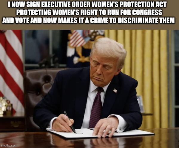 trump | I NOW SIGN EXECUTIVE ORDER WOMEN'S PROTECTION ACT   
PROTECTING WOMEN'S RIGHT TO RUN FOR CONGRESS AND VOTE AND NOW MAKES IT A CRIME TO DISCRIMINATE THEM | image tagged in trump | made w/ Imgflip meme maker
