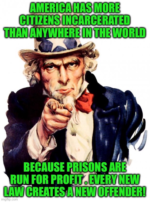 Uncle Sam | AMERICA HAS MORE CITIZENS INCARCERATED THAN ANYWHERE IN THE WORLD; BECAUSE PRISONS ARE RUN FOR PROFIT . EVERY NEW LAW CREATES A NEW OFFENDER! | image tagged in memes,uncle sam | made w/ Imgflip meme maker