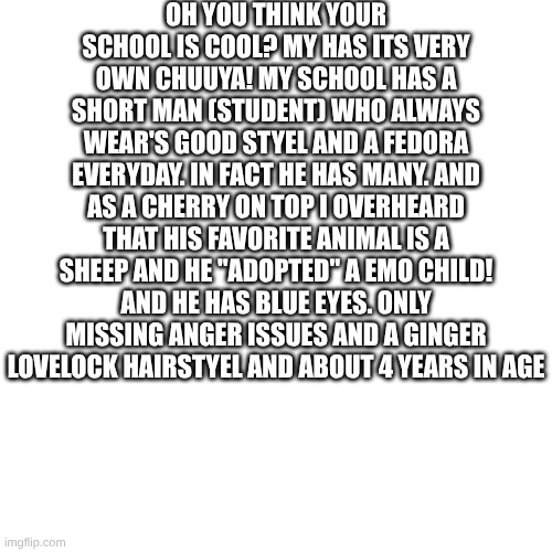 OH YOU THINK YOUR SCHOOL IS COOL? MY HAS ITS VERY OWN CHUUYA! MY SCHOOL HAS A SHORT MAN (STUDENT) WHO ALWAYS WEAR'S GOOD STYEL AND A FEDORA EVERYDAY. IN FACT HE HAS MANY. AND AS A CHERRY ON TOP I OVERHEARD THAT HIS FAVORITE ANIMAL IS A SHEEP AND HE "ADOPTED" A EMO CHILD! AND HE HAS BLUE EYES. ONLY MISSING ANGER ISSUES AND A GINGER LOVELOCK HAIRSTYEL AND ABOUT 4 YEARS IN AGE | made w/ Imgflip meme maker