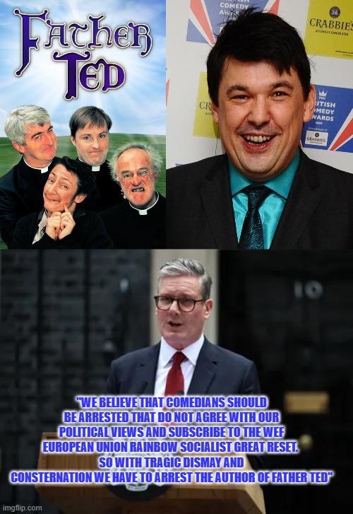 arresting authors of father ted now? ......is that really necessary UK leadership? | "WE BELIEVE THAT COMEDIANS SHOULD BE ARRESTED THAT DO NOT AGREE WITH OUR POLITICAL VIEWS AND SUBSCRIBE TO THE WEF EUROPEAN UNION RAINBOW SOCIALIST GREAT RESET. 
SO WITH TRAGIC DISMAY AND CONSTERNATION WE HAVE TO ARREST THE AUTHOR OF FATHER TED" | image tagged in kier stahmer,fabian society,father ted | made w/ Imgflip meme maker
