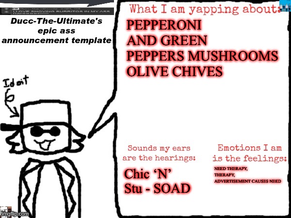 Ducc-The-Ultimate's epic ass announcement template | PEPPERONI AND GREEN PEPPERS MUSHROOMS OLIVE CHIVES; Chic ‘N’ Stu - SOAD; NEED THERAPY, THERAPY, ADVERTISEMENT CAUSES NEED | image tagged in ducc-the-ultimate's epic ass announcement template | made w/ Imgflip meme maker