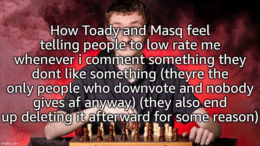 text so big it covers the whole image | How Toady and Masq feel telling people to low rate me whenever i comment something they dont like something (theyre the only people who downvote and nobody gives af anyway) (they also end up deleting it afterward for some reason) | image tagged in smirking chess guy | made w/ Imgflip meme maker