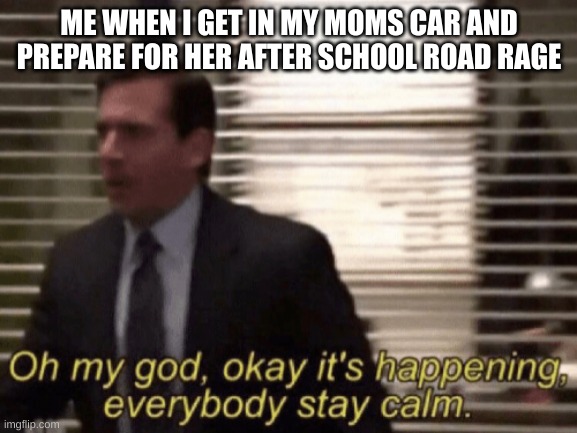 Oh my god, okeay it's happenning, everybody stay calm. | ME WHEN I GET IN MY MOMS CAR AND PREPARE FOR HER AFTER SCHOOL ROAD RAGE | image tagged in oh my god okeay it's happenning everybody stay calm | made w/ Imgflip meme maker