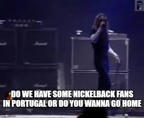 Nickelback Fans in Portugal | DO WE HAVE SOME NICKELBACK FANS IN PORTUGAL OR DO YOU WANNA GO HOME | image tagged in nickelback | made w/ Imgflip meme maker