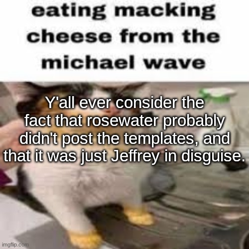 Macking Cheese from the Micheal wave | Y'all ever consider the fact that rosewater probably didn't post the templates, and that it was just Jeffrey in disguise. | image tagged in macking cheese from the micheal wave | made w/ Imgflip meme maker