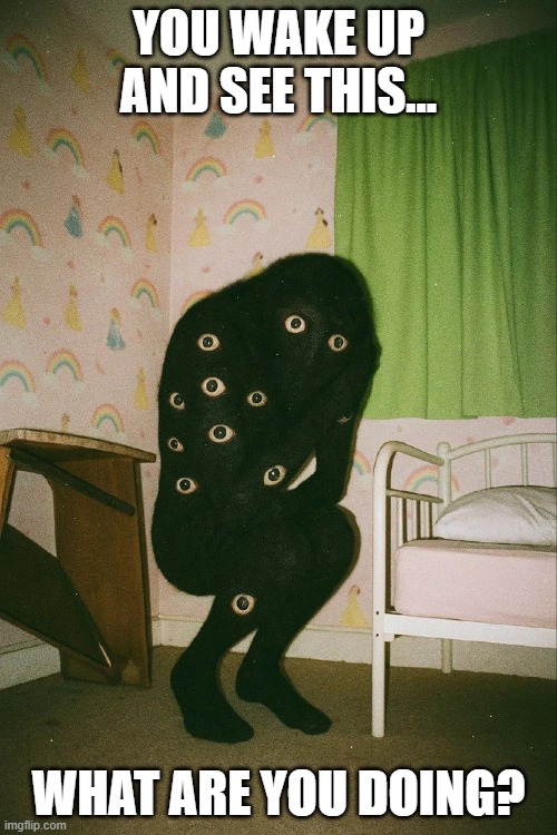 Creepy | YOU WAKE UP AND SEE THIS... WHAT ARE YOU DOING? | image tagged in cursed image | made w/ Imgflip meme maker