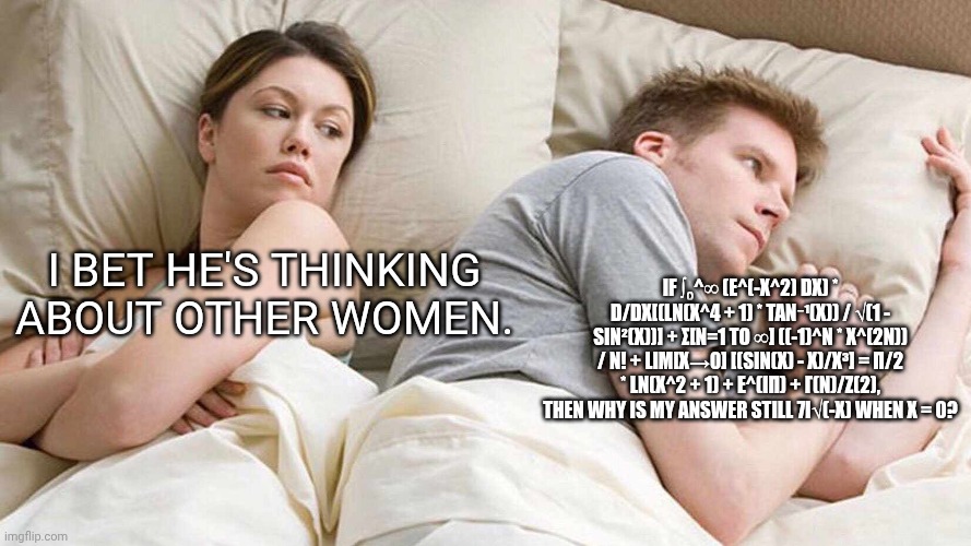 (He's thinking gibberish) | I BET HE'S THINKING ABOUT OTHER WOMEN. IF ∫₀^∞ (E^(-X^2) DX) * D/DX[(LN(X^4 + 1) * TAN⁻¹(X)) / √(1 - SIN²(X))] + Σ[N=1 TO ∞] ((-1)^N * X^(2N)) / N! + LIM[X→0] [(SIN(X) - X)/X³] = Π/2 * LN(X^2 + 1) + E^(IΠ) + Γ(N)/Ζ(2), THEN WHY IS MY ANSWER STILL 7I√(-X) WHEN X = 0? | image tagged in memes,i bet he's thinking about other women | made w/ Imgflip meme maker