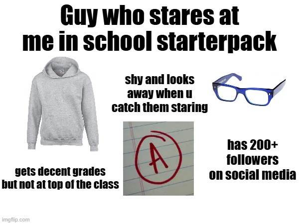 you know who u are - anyway pls sub to xxmemegamerxx | Guy who stares at me in school starterpack; shy and looks away when u catch them staring; has 200+ followers on social media; gets decent grades but not at top of the class | image tagged in stare,school,starterpack,memes,funny,lol | made w/ Imgflip meme maker