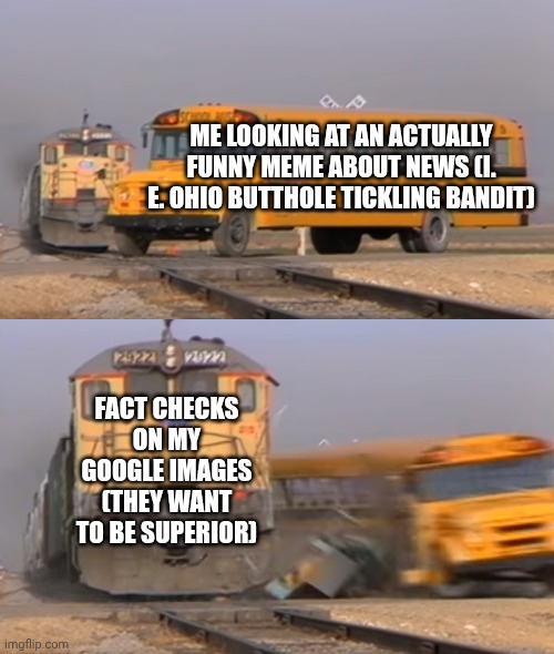A train hitting a school bus | ME LOOKING AT AN ACTUALLY FUNNY MEME ABOUT NEWS (I. E. OHIO BUTTHOLE TICKLING BANDIT); FACT CHECKS ON MY GOOGLE IMAGES (THEY WANT TO BE SUPERIOR) | image tagged in a train hitting a school bus | made w/ Imgflip meme maker