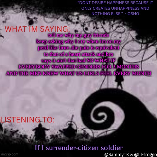 Sammy's temp | tell me why my guy friends keep asking why I cry when Im on my perd like bruv..the pain is equivalent to that of a heart attack and bro says it ain't that bad SO WHAT IF EVERYBODY SWAPPED GENDERS FOR 3 MONTHS AND THE MEN KNEW WHAT US GIRLS FEEL EVERY MONTH; If I surrender-citizen soldier | image tagged in sammy's temp | made w/ Imgflip meme maker