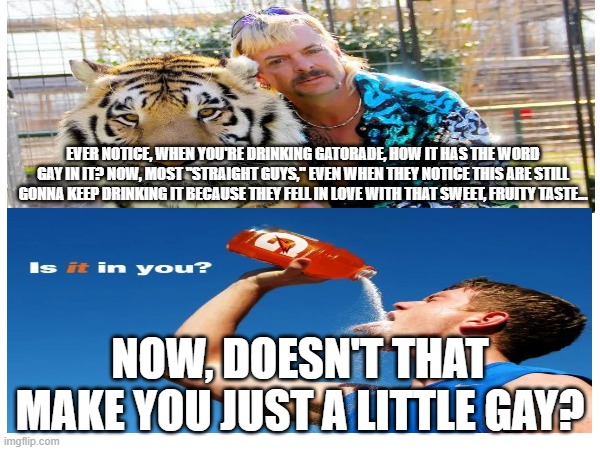GayTorAid | EVER NOTICE, WHEN YOU'RE DRINKING GATORADE, HOW IT HAS THE WORD GAY IN IT? NOW, MOST "STRAIGHT GUYS," EVEN WHEN THEY NOTICE THIS ARE STILL GONNA KEEP DRINKING IT BECAUSE THEY FELL IN LOVE WITH THAT SWEET, FRUITY TASTE... NOW, DOESN'T THAT MAKE YOU JUST A LITTLE GAY? | image tagged in why are you gay,ha gay,gay pride,gatorade | made w/ Imgflip meme maker