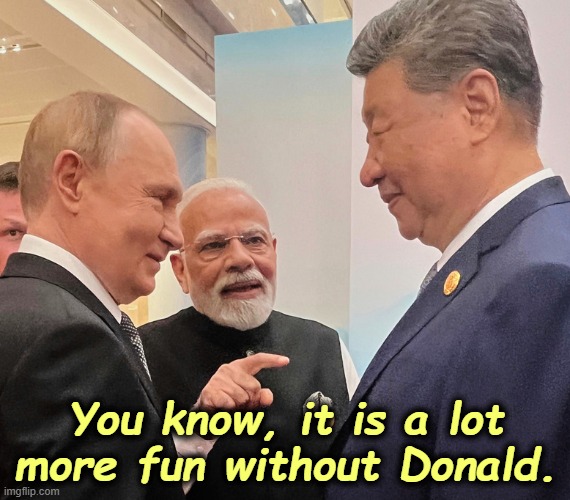 Donald did it to himself. | You know, it is a lot more fun without Donald. | image tagged in putin modi xi russia india china in a world without trump,russia,india,china,trump,putin | made w/ Imgflip meme maker