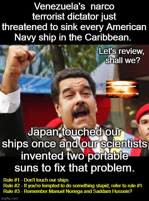 It's not a good idea to poke a bear named Trump ... or Vance. | Venezuela's  narco terrorist dictator just threatened to sink every American Navy ship in the Caribbean. Let's review, 
shall we? Japan touched our ships once and our scientists invented two portable suns to fix that problem. Rule #1 - Don't touch our ships
Rule #2 - If you're tempted to do something stupid, refer to rule #1
Rule #3 - Remember Manuel Noriega and Saddam Hussein? | image tagged in maduro,idiot dictator,narco terrorist,venezuela go boom | made w/ Imgflip meme maker