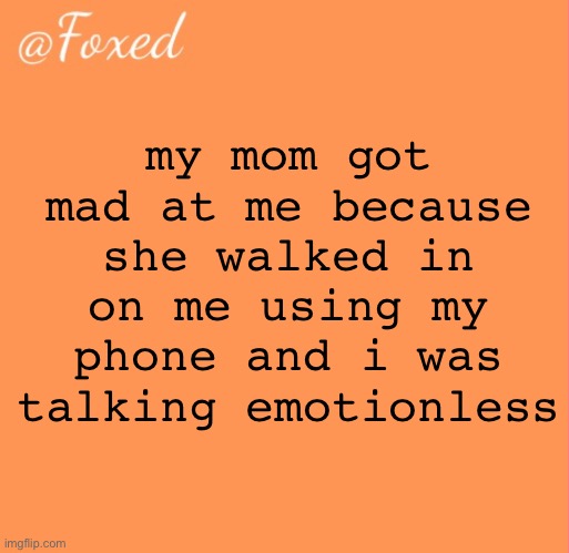 she’s like “you’re being mean to me when i’m happy to see you” …no? i’m not being mean or being nice. i’m neutral | my mom got mad at me because she walked in on me using my phone and i was talking emotionless | image tagged in foxed orange temp | made w/ Imgflip meme maker