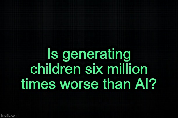 . | Is generating children six million times worse than AI? | image tagged in the black | made w/ Imgflip meme maker