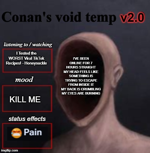 conan void temp 2 | I'VE BEEN ONLINE FOR 7 HOURS STRAIGHT
MY HEAD FEELS LIKE SOMETHING IS TRYING TO ESCAPE FROM INSIDE IT
MY BACK IS CRUMBLING
MY EYES ARE BURNING; I Tested the WORST Viral TikTok Recipes! - Honeysuckle; KILL ME | image tagged in conan void temp 2 | made w/ Imgflip meme maker