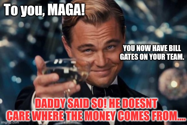 Money is money....give him your money! | To you, MAGA! YOU NOW HAVE BILL GATES ON YOUR TEAM. DADDY SAID SO! HE DOESNT CARE WHERE THE MONEY COMES FROM.... | image tagged in memes,leonardo dicaprio cheers | made w/ Imgflip meme maker